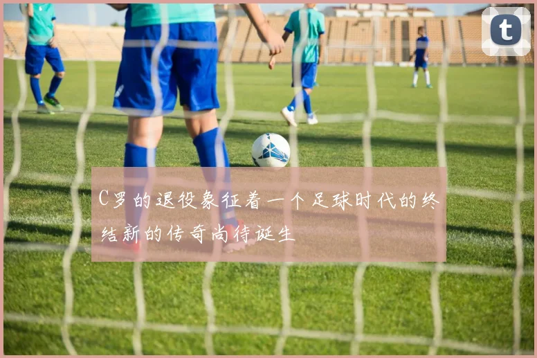 C罗的退役象征着一个足球时代的终结新的传奇尚待诞生
