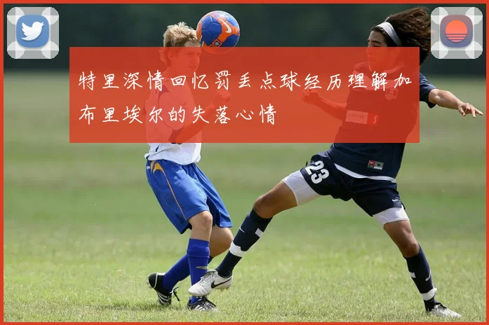 特里深情回忆罚丢点球经历理解加布里埃尔的失落心情