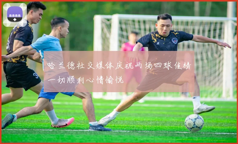 哈兰德社交媒体庆祝两场四球佳绩一切顺利心情愉悦