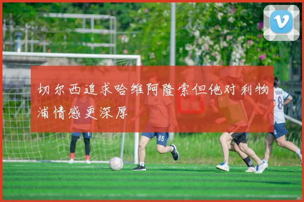 切尔西追求哈维阿隆索但他对利物浦情感更深厚