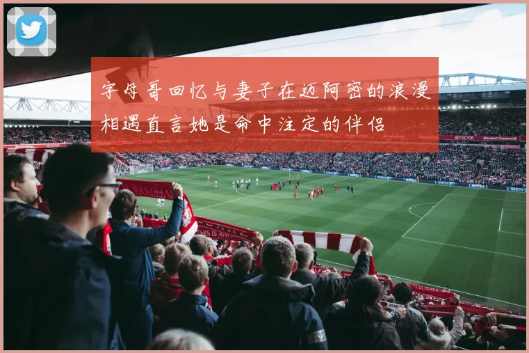 字母哥回忆与妻子在迈阿密的浪漫相遇直言她是命中注定的伴侣
