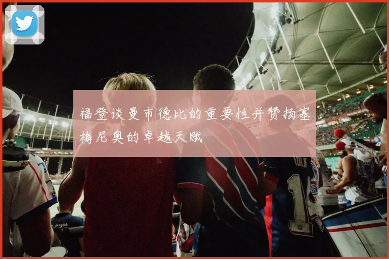 福登谈曼市德比的重要性并赞扬塞梅尼奥的卓越天赋