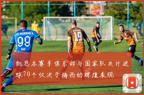 凯恩本赛季俱乐部与国家队共计进球70个仅次于梅西的辉煌表现