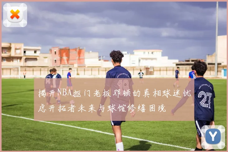 揭开NBA抠门老板邓顿的真相球迷忧虑开拓者未来与球馆修缮困境