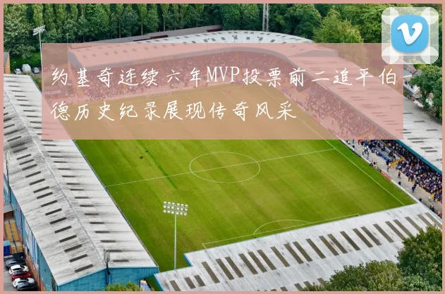 约基奇连续六年MVP投票前二追平伯德历史纪录展现传奇风采