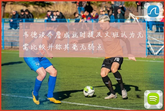 韦德谈乔詹成就时提及文班认为无需比较并称其毫无弱点