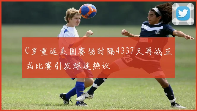 C罗重返美国赛场时隔4337天再战正式比赛引发球迷热议