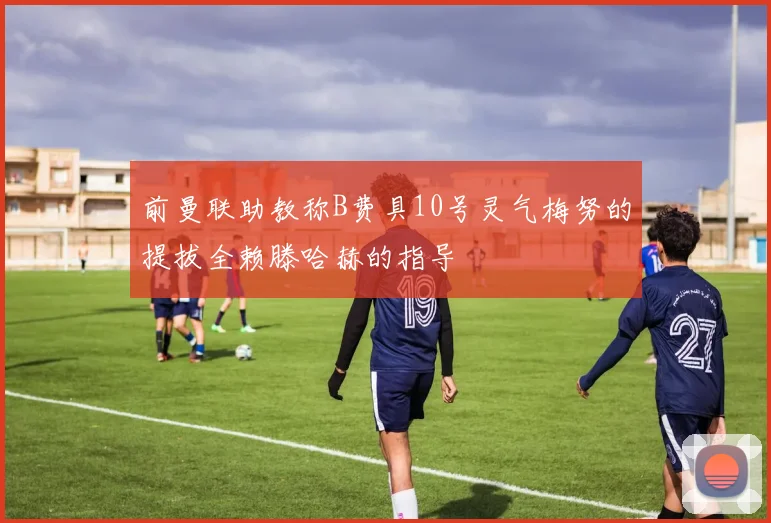 前曼联助教称B费具10号灵气梅努的提拔全赖滕哈赫的指导