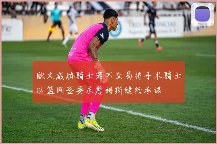 欧文威胁骑士若不交易将手术骑士以篮网签要求詹姆斯续约承诺