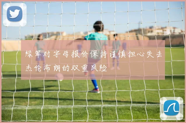 绿军对字母报价保持谨慎担心失去杰伦布朗的双重风险