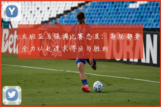 文班亚马强调比赛态度：每场都要全力以赴追求得分与胜利