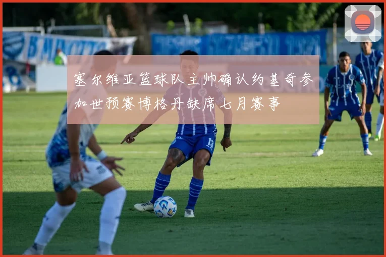 塞尔维亚篮球队主帅确认约基奇参加世预赛博格丹缺席七月赛事