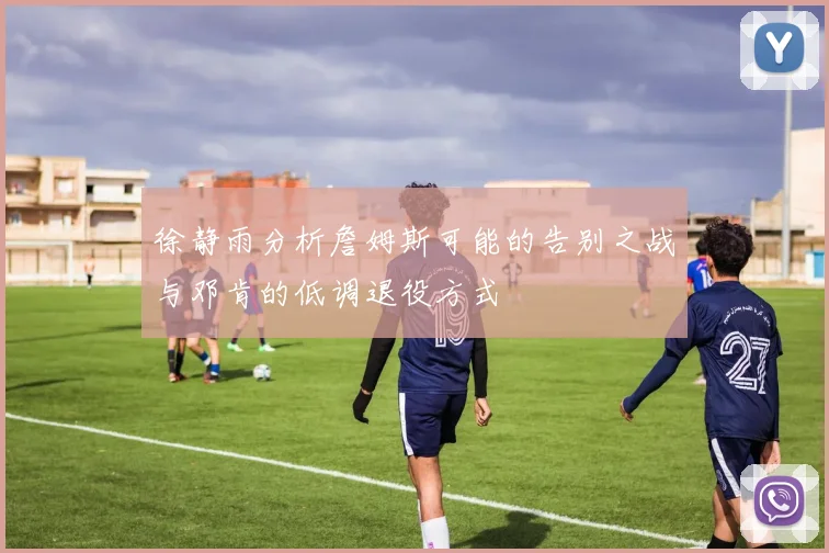 徐静雨分析詹姆斯可能的告别之战与邓肯的低调退役方式